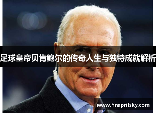 足球皇帝贝肯鲍尔的传奇人生与独特成就解析